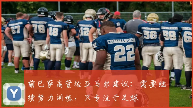 前巴萨高管给亚马尔建议：需要继续努力训练，只专注于足球