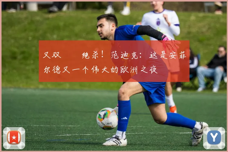 又双叒叕绝杀！范迪克：这是安菲尔德又一个伟大的欧洲之夜