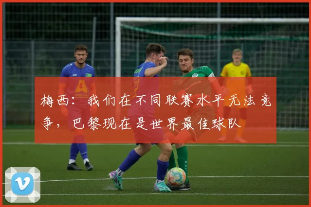 梅西：我们在不同联赛水平无法竞争，巴黎现在是世界最佳球队