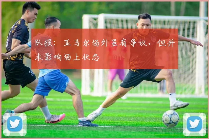 队报：亚马尔场外虽有争议，但并未影响场上状态
